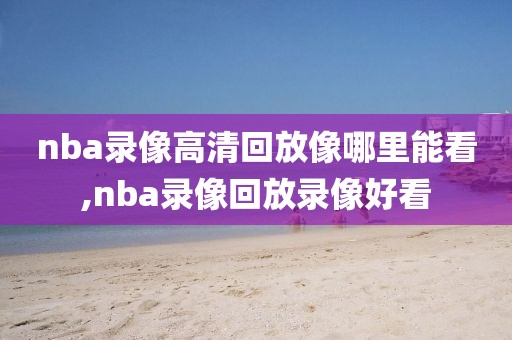 nba录像高清回放像哪里能看,nba录像回放录像好看