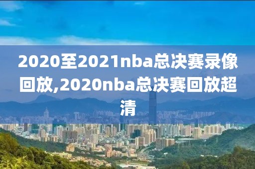 2020至2021nba总决赛录像回放,2020nba总决赛回放超清