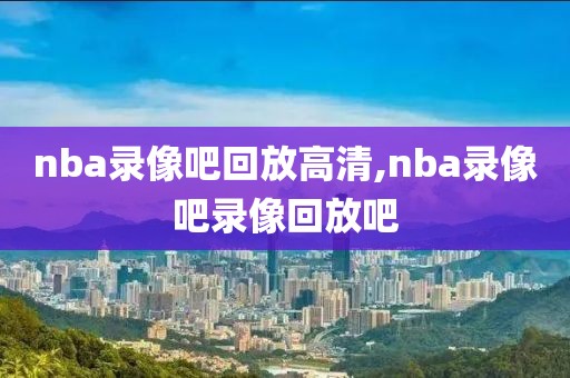 nba录像吧回放高清,nba录像吧录像回放吧