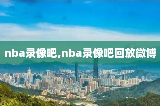 nba录像吧,nba录像吧回放微博