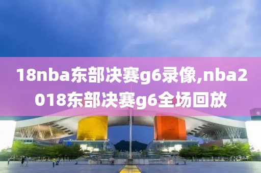 18nba东部决赛g6录像,nba2018东部决赛g6全场回放