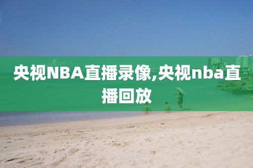 央视NBA直播录像,央视nba直播回放