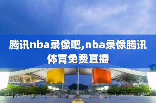 腾讯nba录像吧,nba录像腾讯体育免费直播