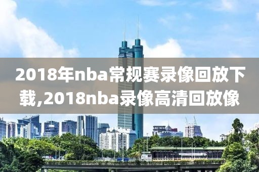 2018年nba常规赛录像回放下载,2018nba录像高清回放像