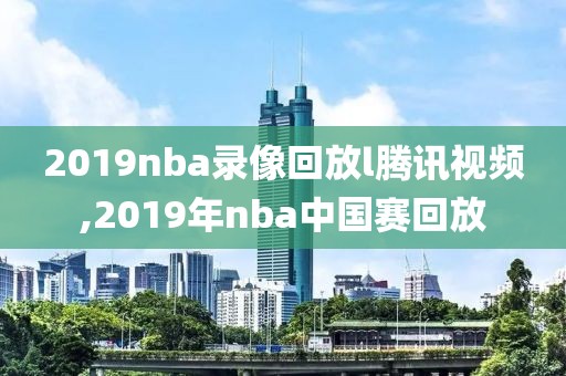 2019nba录像回放l腾讯视频,2019年nba中国赛回放