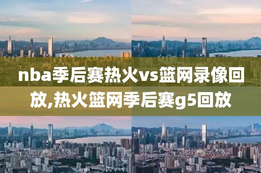 nba季后赛热火vs篮网录像回放,热火篮网季后赛g5回放