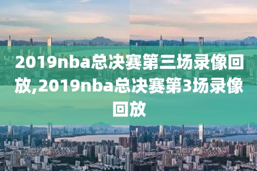 2019nba总决赛第三场录像回放,2019nba总决赛第3场录像回放