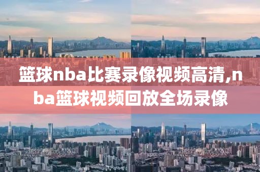 篮球nba比赛录像视频高清,nba篮球视频回放全场录像