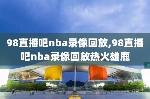 98直播吧nba录像回放,98直播吧nba录像回放热火雄鹿