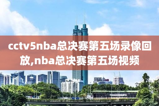 cctv5nba总决赛第五场录像回放,nba总决赛第五场视频