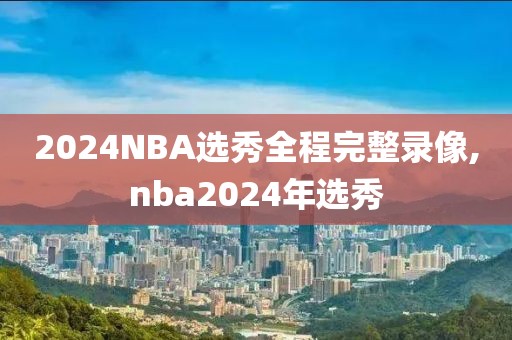 2024NBA选秀全程完整录像,nba2024年选秀