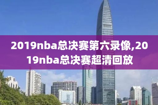 2019nba总决赛第六录像,2019nba总决赛超清回放