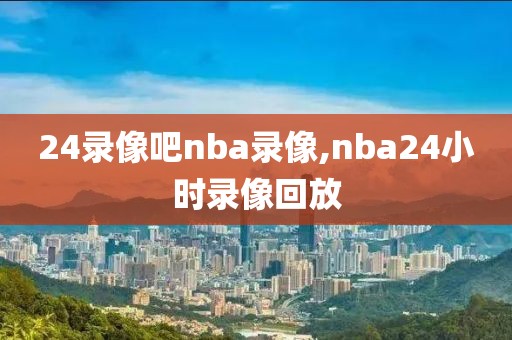 24录像吧nba录像,nba24小时录像回放