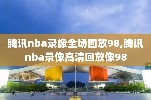 腾讯nba录像全场回放98,腾讯nba录像高清回放像98