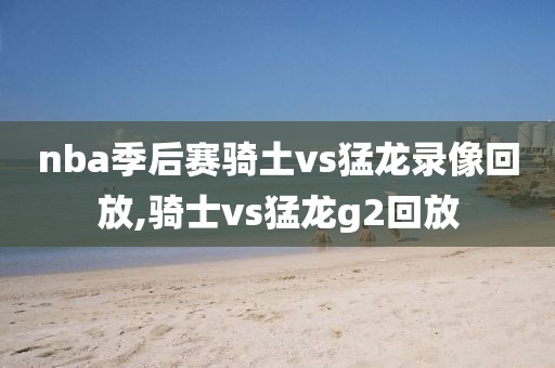 nba季后赛骑土vs猛龙录像回放,骑士vs猛龙g2回放