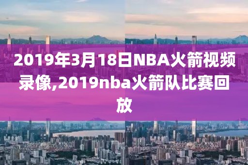 2019年3月18日NBA火箭视频录像,2019nba火箭队比赛回放