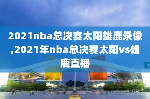 2021nba总决赛太阳雄鹿录像,2021年nba总决赛太阳vs雄鹿直播