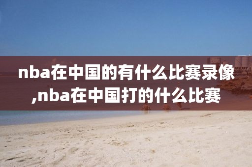 nba在中国的有什么比赛录像,nba在中国打的什么比赛