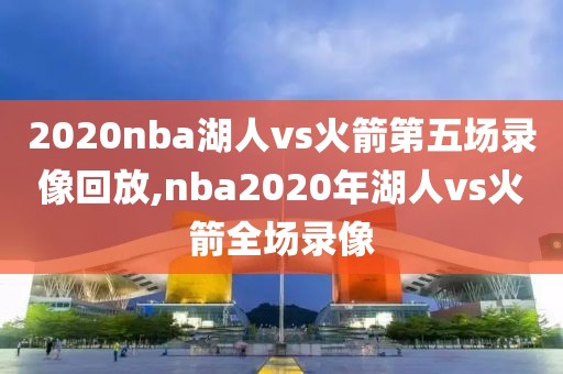 2020nba湖人vs火箭第五场录像回放,nba2020年湖人vs火箭全场录像