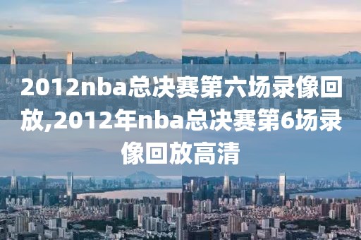 2012nba总决赛第六场录像回放,2012年nba总决赛第6场录像回放高清