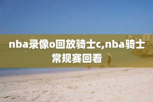 nba录像o回放骑士c,nba骑士常规赛回看