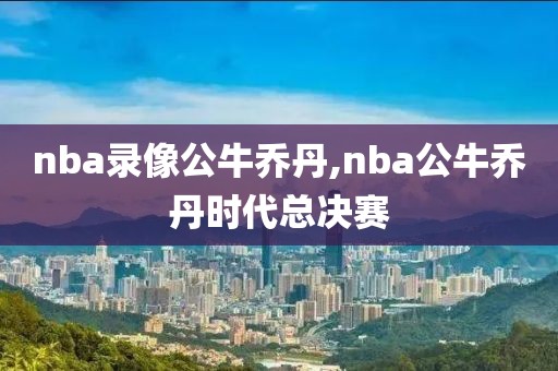 nba录像公牛乔丹,nba公牛乔丹时代总决赛