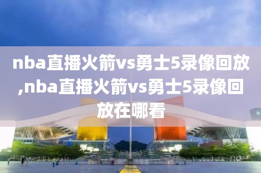 nba直播火箭vs勇士5录像回放,nba直播火箭vs勇士5录像回放在哪看