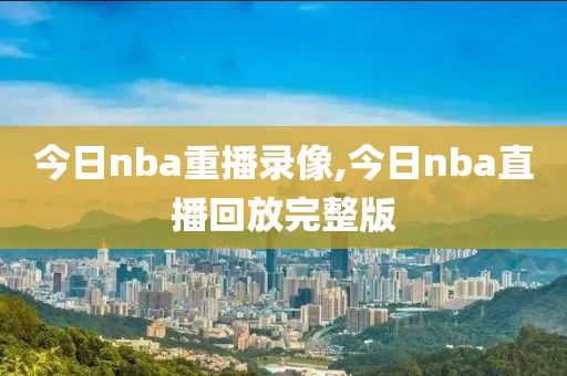 今日nba重播录像,今日nba直播回放完整版