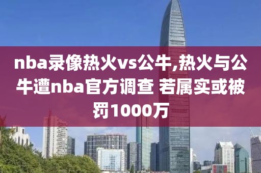 nba录像热火vs公牛,热火与公牛遭nba官方调查 若属实或被罚1000万