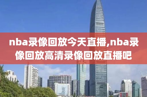 nba录像回放今天直播,nba录像回放高清录像回放直播吧