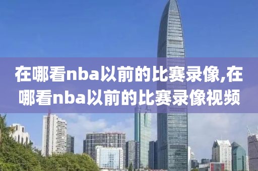 在哪看nba以前的比赛录像,在哪看nba以前的比赛录像视频