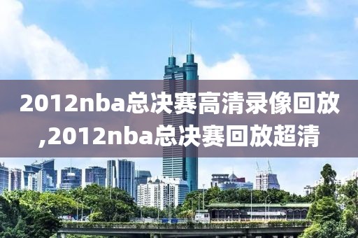 2012nba总决赛高清录像回放,2012nba总决赛回放超清