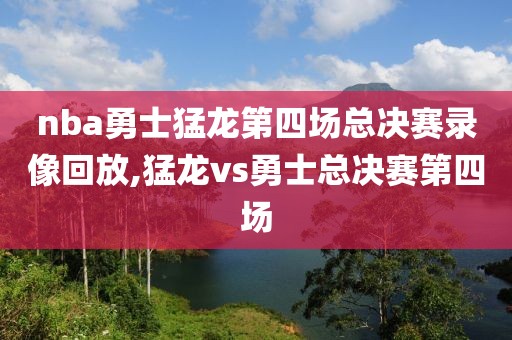 nba勇士猛龙第四场总决赛录像回放,猛龙vs勇士总决赛第四场