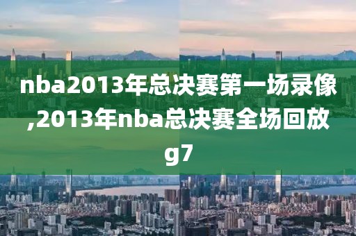 nba2013年总决赛第一场录像,2013年nba总决赛全场回放g7