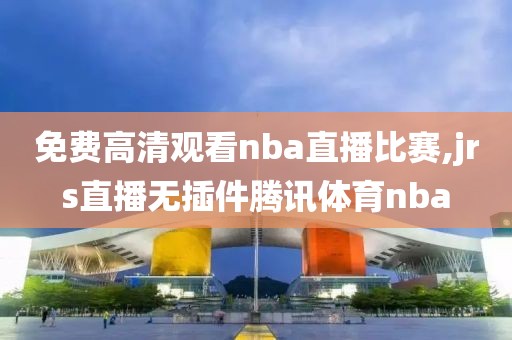 免费高清观看nba直播比赛,jrs直播无插件腾讯体育nba