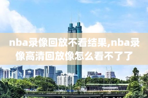 nba录像回放不看结果,nba录像高清回放像怎么看不了了