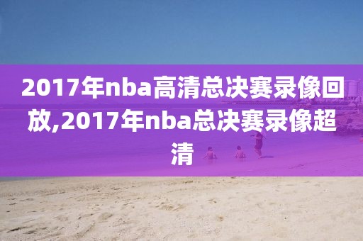 2017年nba高清总决赛录像回放,2017年nba总决赛录像超清