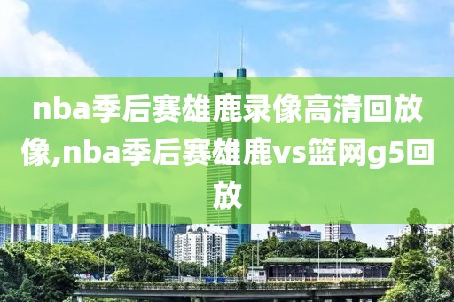 nba季后赛雄鹿录像高清回放像,nba季后赛雄鹿vs篮网g5回放