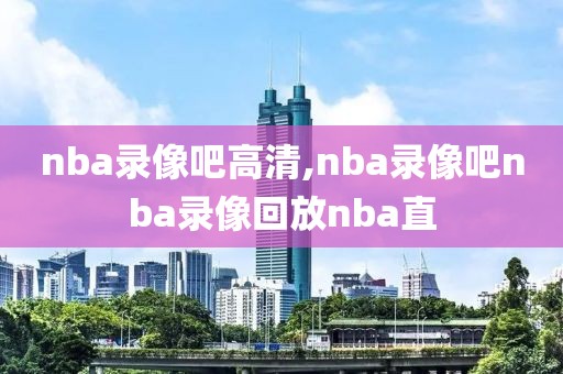 nba录像吧高清,nba录像吧nba录像回放nba直