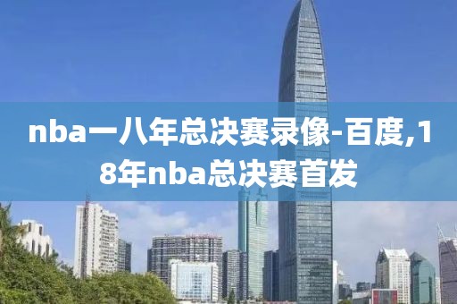 nba一八年总决赛录像-百度,18年nba总决赛首发