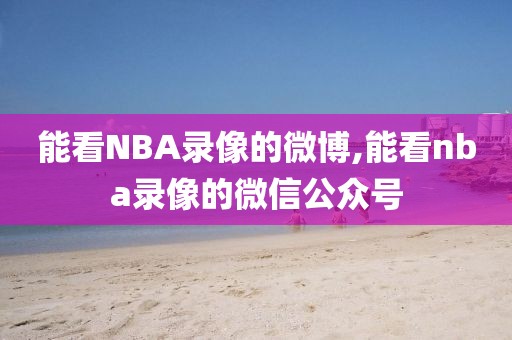 能看NBA录像的微博,能看nba录像的微信公众号