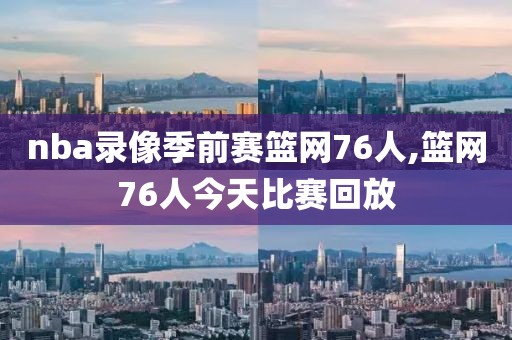 nba录像季前赛篮网76人,篮网76人今天比赛回放