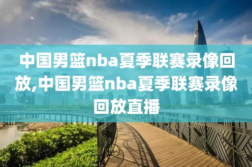 中国男篮nba夏季联赛录像回放,中国男篮nba夏季联赛录像回放直播