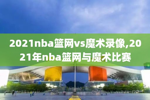 2021nba篮网vs魔术录像,2021年nba篮网与魔术比赛