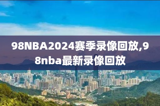 98NBA2024赛季录像回放,98nba最新录像回放