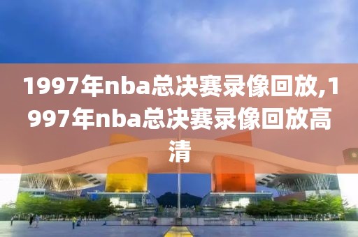 1997年nba总决赛录像回放,1997年nba总决赛录像回放高清