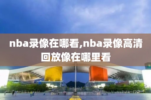 nba录像在哪看,nba录像高清回放像在哪里看