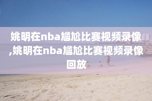 姚明在nba尴尬比赛视频录像,姚明在nba尴尬比赛视频录像回放