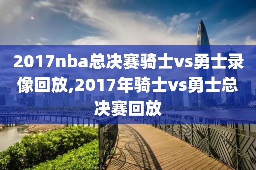 2017nba总决赛骑士vs勇士录像回放,2017年骑士vs勇士总决赛回放