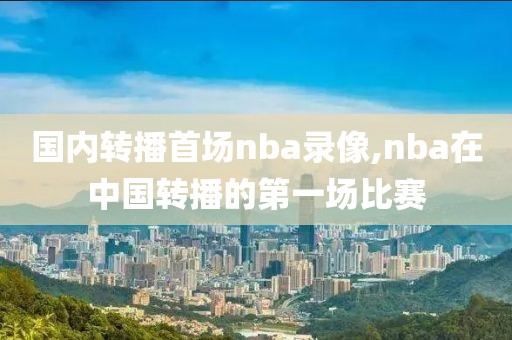 国内转播首场nba录像,nba在中国转播的第一场比赛